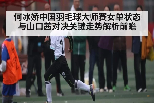 何冰娇中国羽毛球大师赛女单状态与山口茜对决关键走势解析前瞻 - JJB
